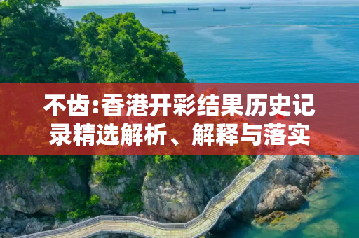 不齿:香港开彩结果历史记录精选解析、解释与落实