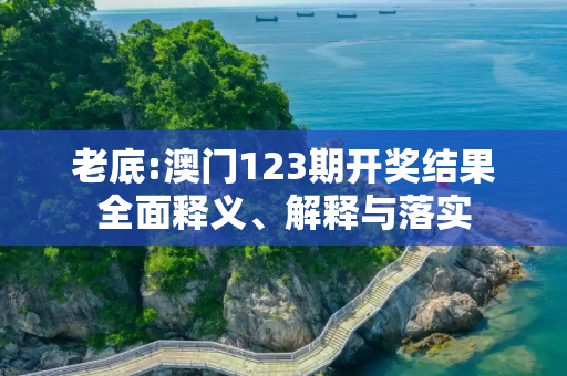 老底:澳门123期开奖结果全面释义、解释与落实