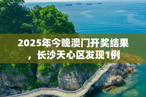 2025年今晚澳门开奖结果，长沙天心区发现1例
