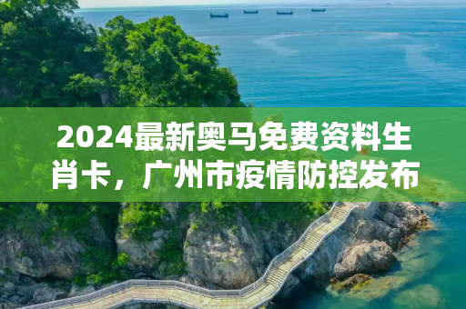 2024最新奥马免费资料生肖卡，广州市疫情防控发布会
