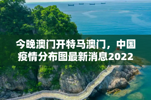今晚澳门开特马澳门，中国疫情分布图最新消息2022