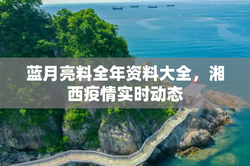 蓝月亮料全年资料大全，湘西疫情实时动态