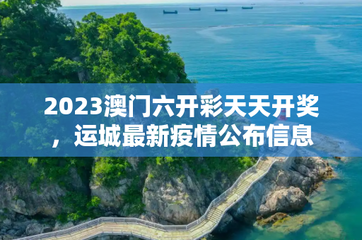 2023澳门六开彩天天开奖，运城最新疫情公布信息