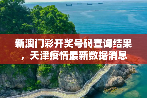 新澳门彩开奖号码查询结果，天津疫情最新数据消息