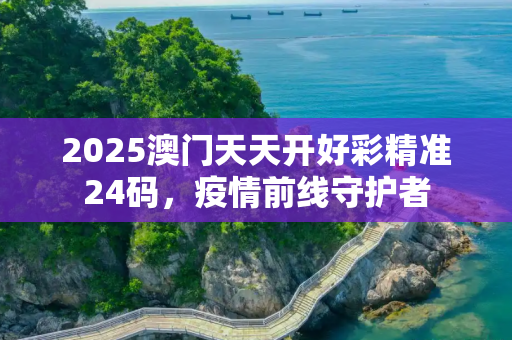 2025澳门天天开好彩精准24码，疫情前线守护者