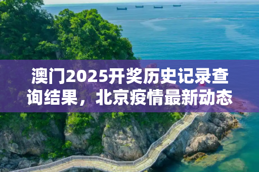 澳门2025开奖历史记录查询结果，北京疫情最新动态