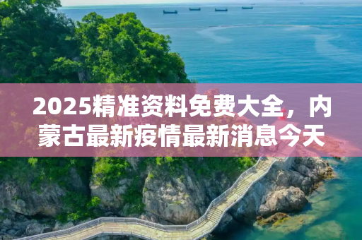 2025精准资料免费大全，内蒙古最新疫情最新消息今天