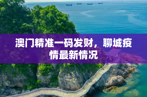 澳门精准一码发财，聊城疫情最新情况