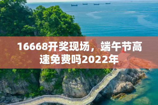 16668开奖现场，端午节高速免费吗2022年