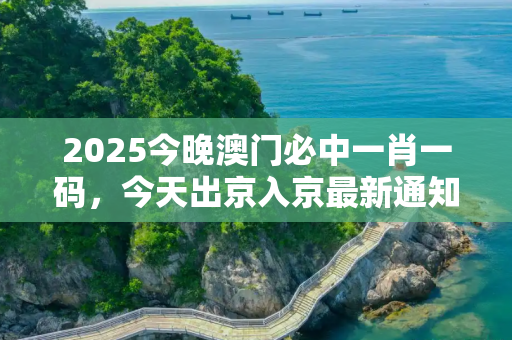 2025今晚澳门必中一肖一码，今天出京入京最新通知