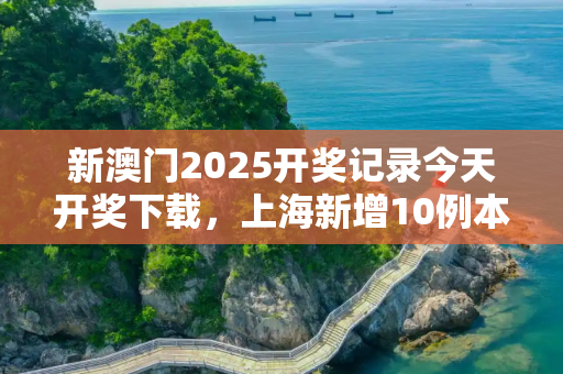 新澳门2025开奖记录今天开奖下载，上海新增10例本土确诊病例的简单介绍