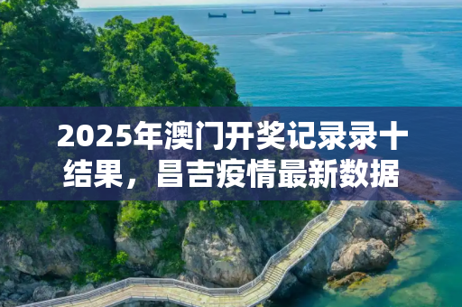 2025年澳门开奖记录录十结果，昌吉疫情最新数据
