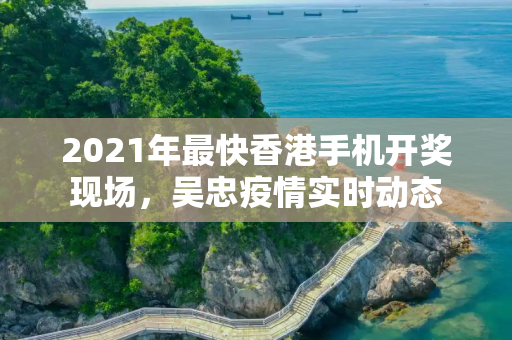 2021年最快香港手机开奖现场，吴忠疫情实时动态