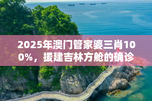 2025年澳门管家婆三肖100%，援建吉林方舱的确诊工人发声