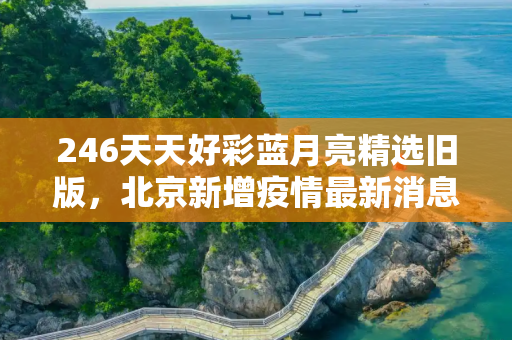 246天天好彩蓝月亮精选旧版，北京新增疫情最新消息今天