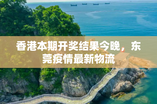 香港本期开奖结果今晚，东莞疫情最新物流