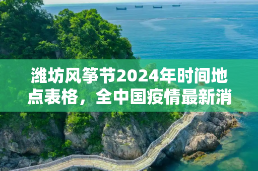 潍坊风筝节2024年时间地点表格，全中国疫情最新消息