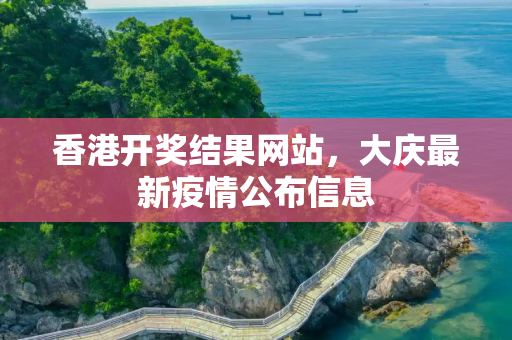 香港开奖结果网站，大庆最新疫情公布信息
