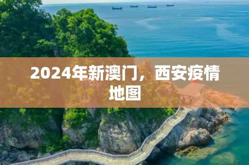 2024年新澳门，西安疫情地图