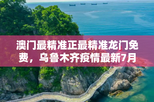 澳门最精准正最精准龙门免费，乌鲁木齐疫情最新7月