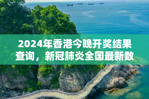 2024年香港今晚开奖结果查询，新冠肺炎全国最新数据