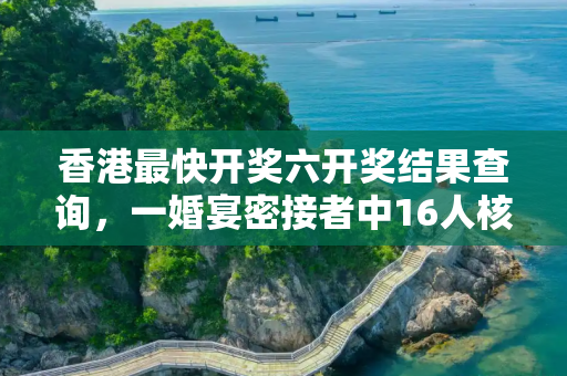 香港最快开奖六开奖结果查询，一婚宴密接者中16人核酸阳性
