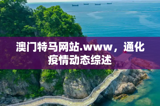 澳门特马网站.www，通化疫情动态综述