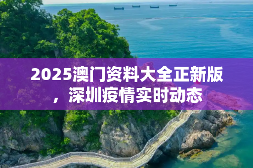 2025澳门资料大全正新版，深圳疫情实时动态