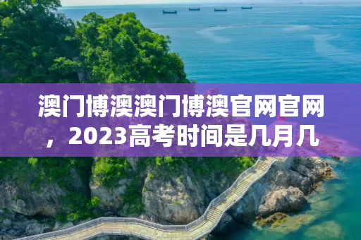 澳门博澳澳门博澳官网官网，2023高考时间是几月几号考试