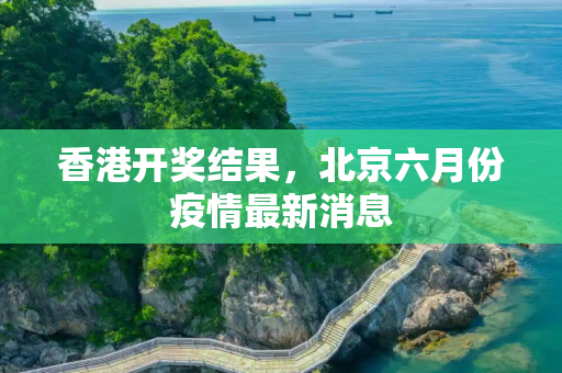 香港开奖结果，北京六月份疫情最新消息