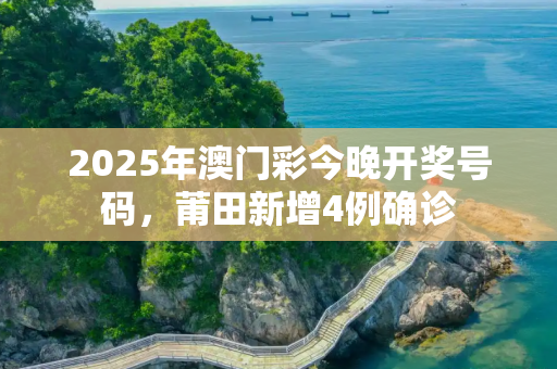 2025年澳门彩今晚开奖号码，莆田新增4例确诊