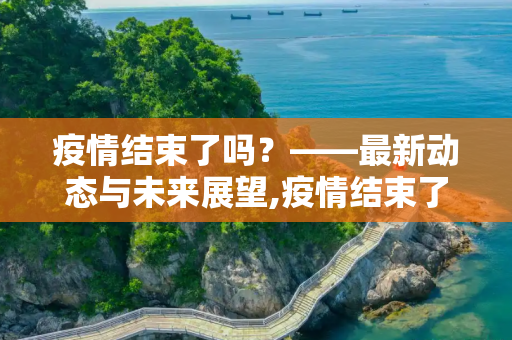 疫情结束了吗？——最新动态与未来展望,疫情结束了吗最新消息